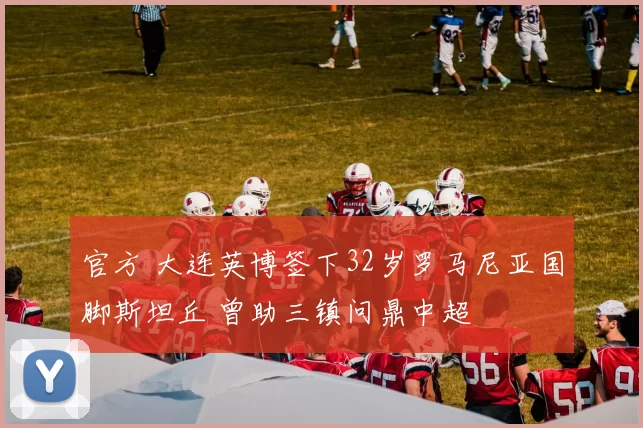官方 大连英博签下32岁罗马尼亚国脚斯坦丘 曾助三镇问鼎中超